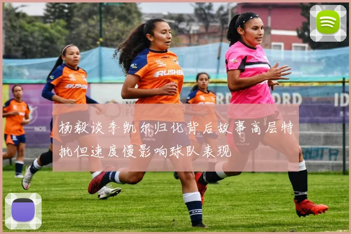 杨毅谈李凯尔归化背后故事高层特批但速度慢影响球队表现