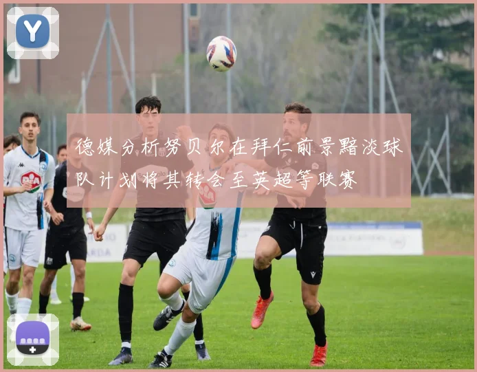 德媒分析努贝尔在拜仁前景黯淡球队计划将其转会至英超等联赛