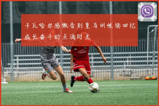 卡瓦哈尔感慨告别皇马训练场回忆成长奋斗的点滴时光