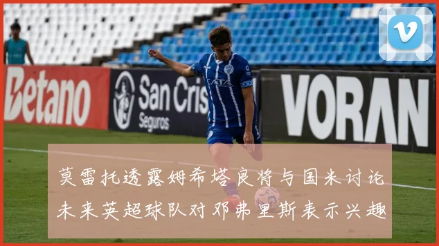 莫雷托透露姆希塔良将与国米讨论未来英超球队对邓弗里斯表示兴趣