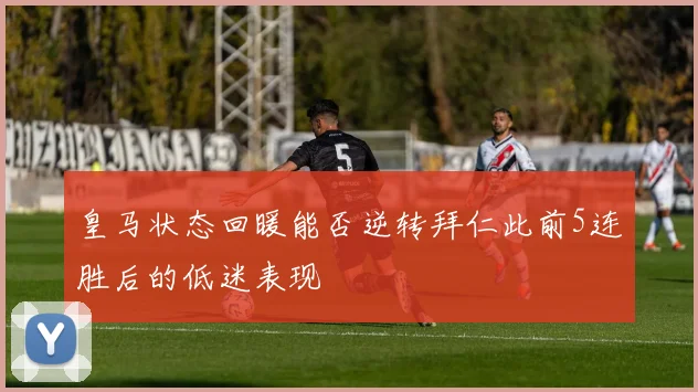 皇马状态回暖能否逆转拜仁此前5连胜后的低迷表现