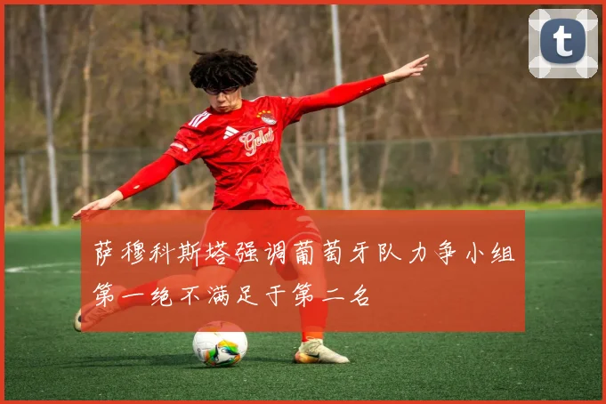 萨穆科斯塔强调葡萄牙队力争小组第一绝不满足于第二名