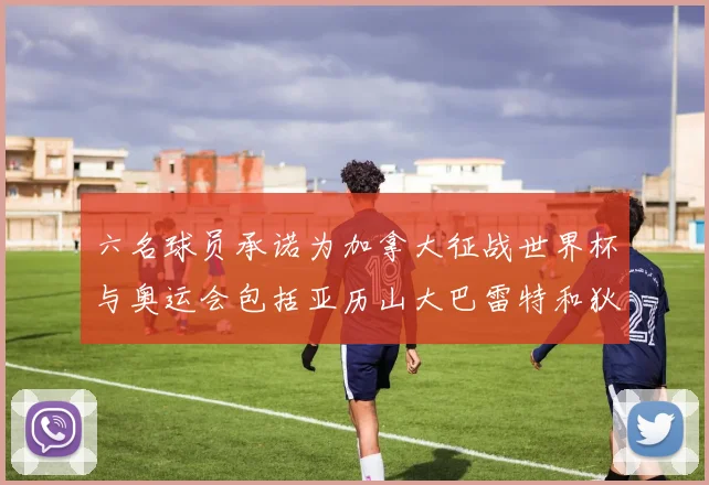 六名球员承诺为加拿大征战世界杯与奥运会包括亚历山大巴雷特和狄龙在内