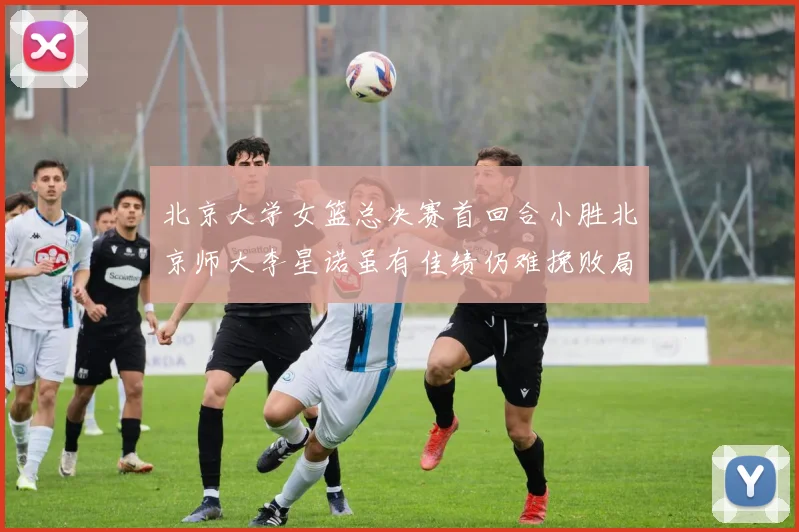 北京大学女篮总决赛首回合小胜北京师大李星诺虽有佳绩仍难挽败局