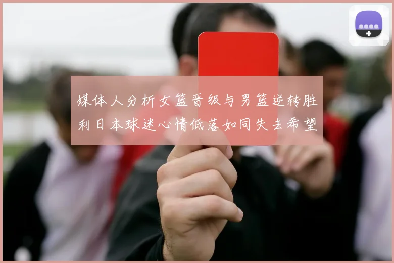 媒体人分析女篮晋级与男篮逆转胜利日本球迷心情低落如同失去希望