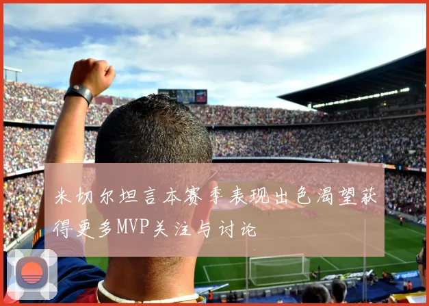 米切尔坦言本赛季表现出色渴望获得更多MVP关注与讨论
