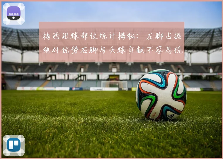 梅西进球部位统计揭秘：左脚占据绝对优势右脚与头球贡献不容忽视