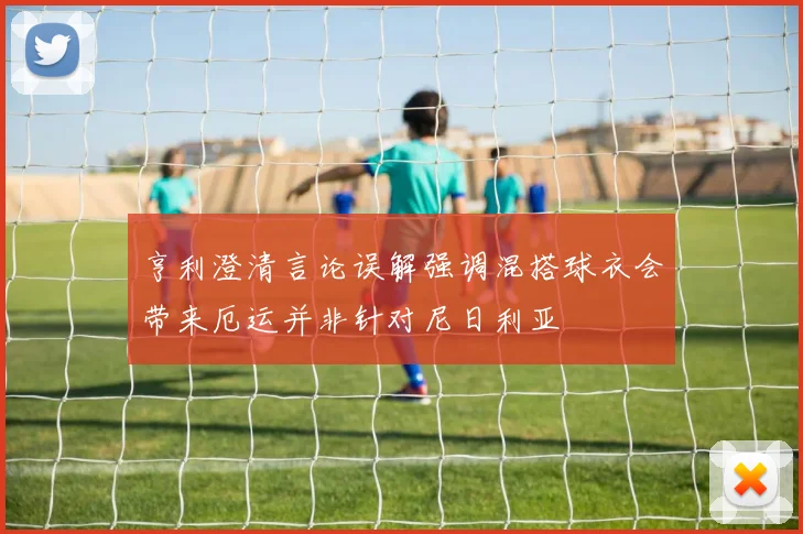 亨利澄清言论误解强调混搭球衣会带来厄运并非针对尼日利亚