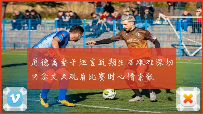 厄德高妻子坦言近期生活艰难深切怀念丈夫观看比赛时心情紧张
