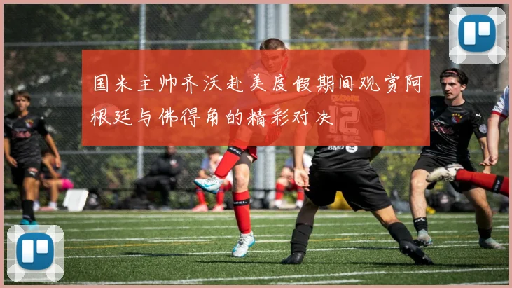 国米主帅齐沃赴美度假期间观赏阿根廷与佛得角的精彩对决
