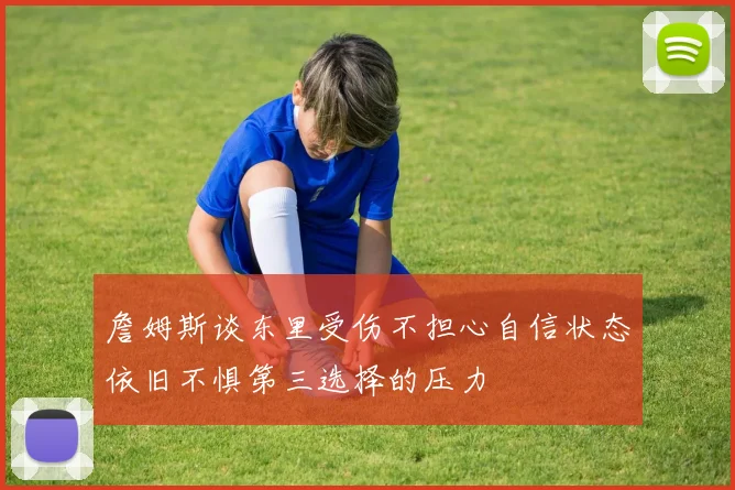 詹姆斯谈东里受伤不担心自信状态依旧不惧第三选择的压力