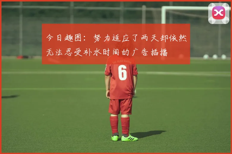 今日趣图：努力适应了两天却依然无法忍受补水时间的广告插播