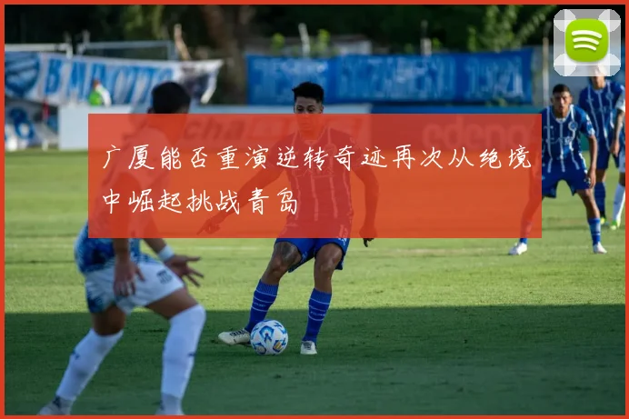 广厦能否重演逆转奇迹再次从绝境中崛起挑战青岛