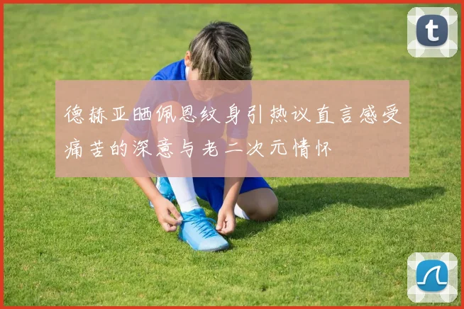 德赫亚晒佩恩纹身引热议直言感受痛苦的深意与老二次元情怀