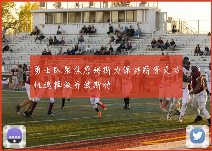 勇士队聚焦詹姆斯为保持薪资灵活性选择放弃波斯特