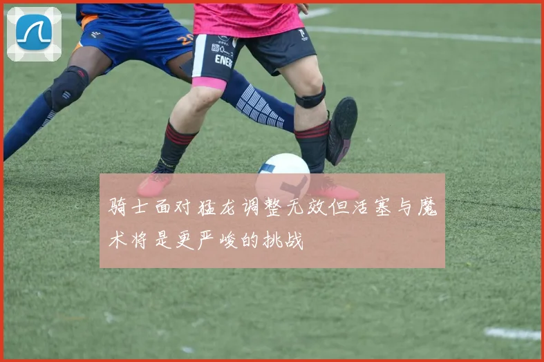 骑士面对猛龙调整无效但活塞与魔术将是更严峻的挑战