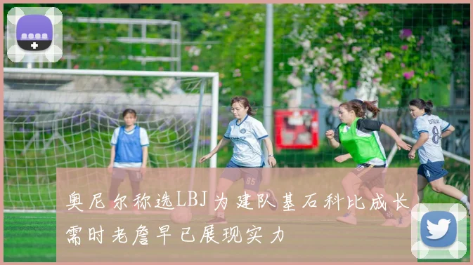 奥尼尔称选LBJ为建队基石科比成长需时老詹早已展现实力