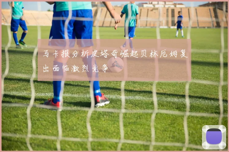 马卡报分析皮塔奇崛起贝林厄姆复出面临激烈竞争
