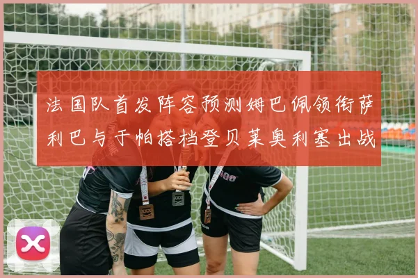 法国队首发阵容预测姆巴佩领衔萨利巴与于帕搭档登贝莱奥利塞出战