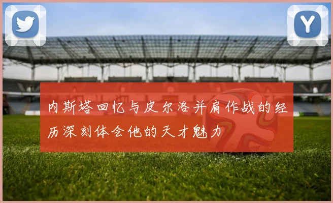 内斯塔回忆与皮尔洛并肩作战的经历深刻体会他的天才魅力