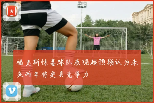 福克斯惊喜球队表现超预期认为未来两年将更具竞争力