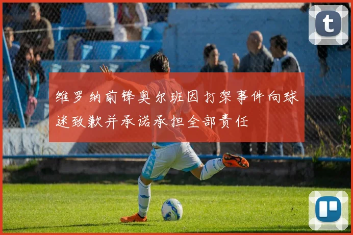 维罗纳前锋奥尔班因打架事件向球迷致歉并承诺承担全部责任